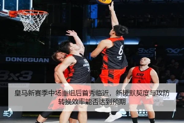 皇马新赛季中场重组后首秀临近，新援默契度与攻防转换效率能否达到预期